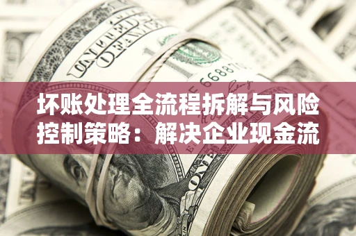 武汉坏账处理全流程拆解与风险控制策略：解决企业现金流顽疾的实战指南